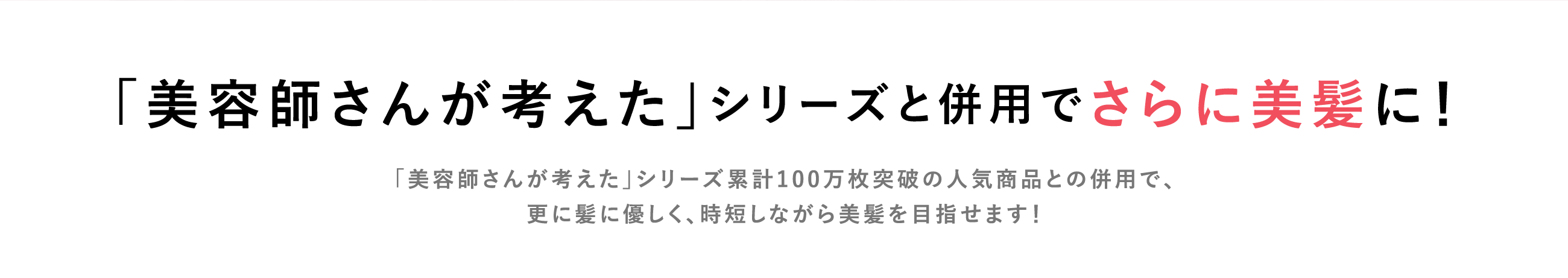 「美容師さんが考えた」シリーズと併用でさらに美髪に！「美容師さんが考えた」シリーズ累計100万枚突破の人気商品との併用で、更に髪に優しく、時短しながら美髪を目指せます！