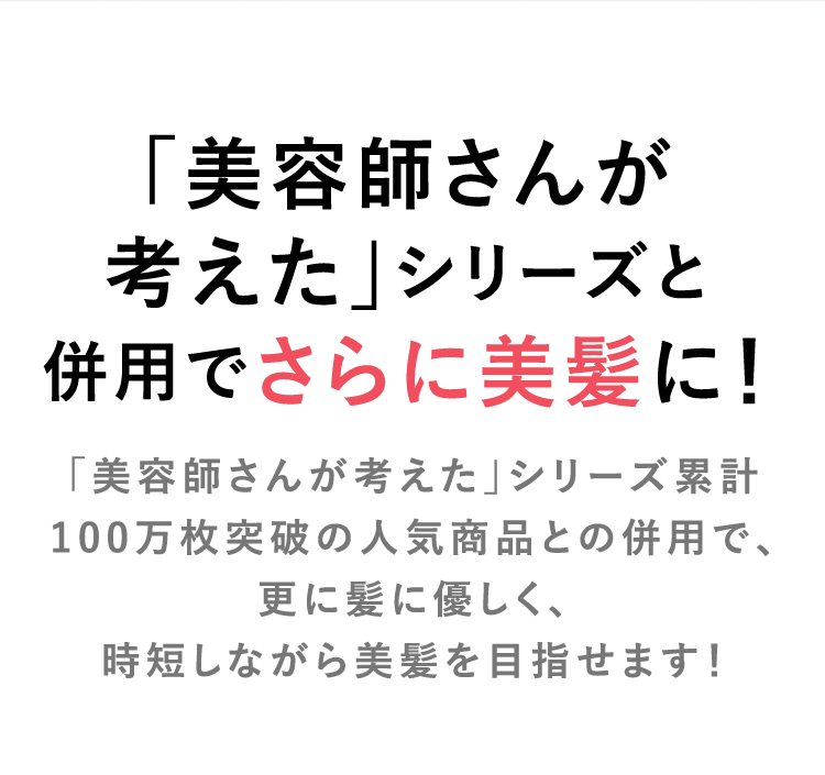 「美容師さんが考えた」シリーズと併用でさらに美髪に！「美容師さんが考えた」シリーズ累計100万枚突破の人気商品との併用で、更に髪に優しく、時短しながら美髪を目指せます！