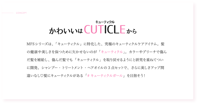 かわいいはCUTICLEから MFSシリーズは、「キューティクル」に特化した、究極のキューティクルケアアイテム。髪の健康や美しさを保つために欠かせないのが「キューティクル」。カラーやブリーチで傷んだ髪を補給し、傷んだ髪でも「キューティクル」を取り戻せるようにと研究を重ねてついに開発。シャンプー・トリートメント・ヘアオイルの3点セットで、さらに美しさアップ間違いなし♡髪にキューティクルがある「#キューティクルガール」を目指そう!