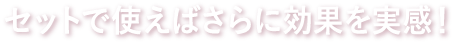 セットで使えばさらに効果を実感!
